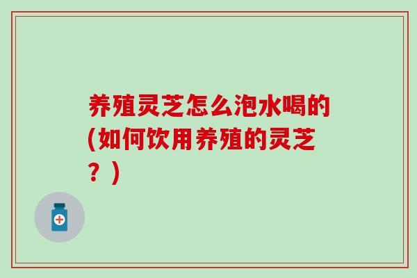 养殖灵芝怎么泡水喝的(如何饮用养殖的灵芝？)