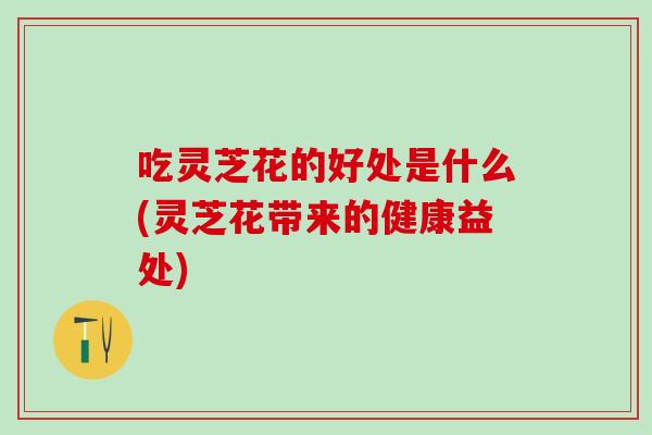 吃灵芝花的好处是什么(灵芝花带来的健康益处)