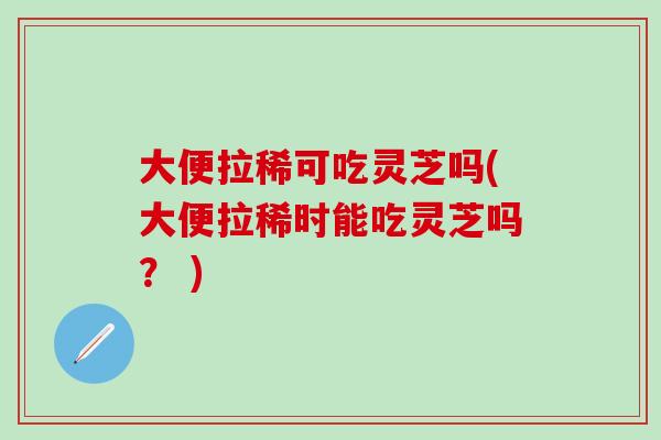 大便拉稀可吃灵芝吗(大便拉稀时能吃灵芝吗？ )