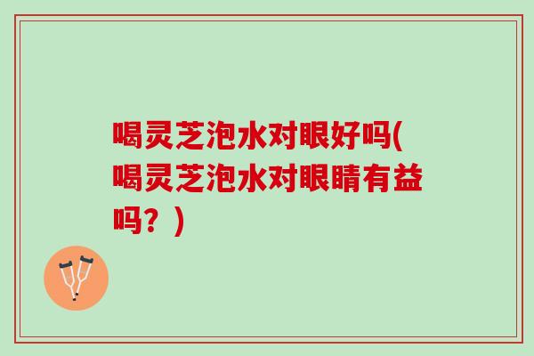 喝灵芝泡水对眼好吗(喝灵芝泡水对眼睛有益吗？)