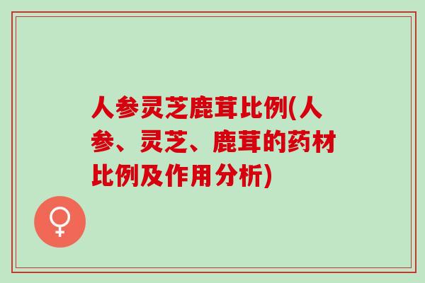 人参灵芝鹿茸比例(人参、灵芝、鹿茸的药材比例及作用分析)