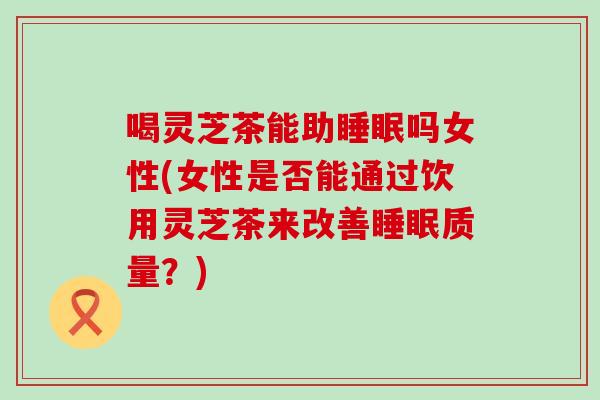 喝灵芝茶能助睡眠吗女性(女性是否能通过饮用灵芝茶来改善睡眠质量？)