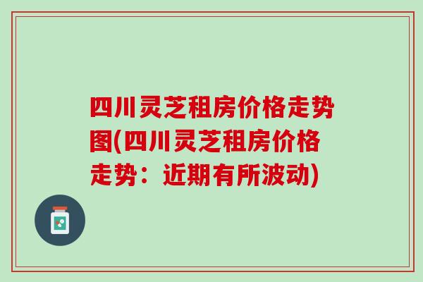 四川灵芝租房价格走势图(四川灵芝租房价格走势：近期有所波动)