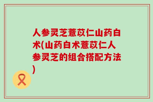 人参灵芝薏苡仁山药白术(山药白术薏苡仁人参灵芝的组合搭配方法)