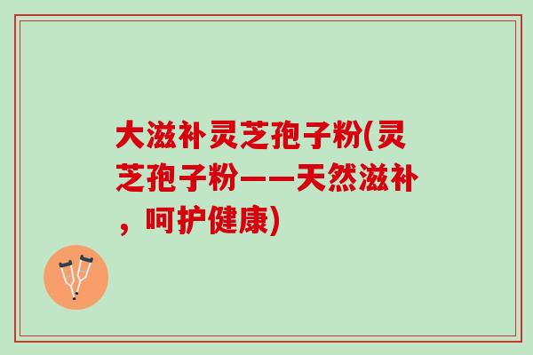 大滋补灵芝孢子粉(灵芝孢子粉——天然滋补，呵护健康)