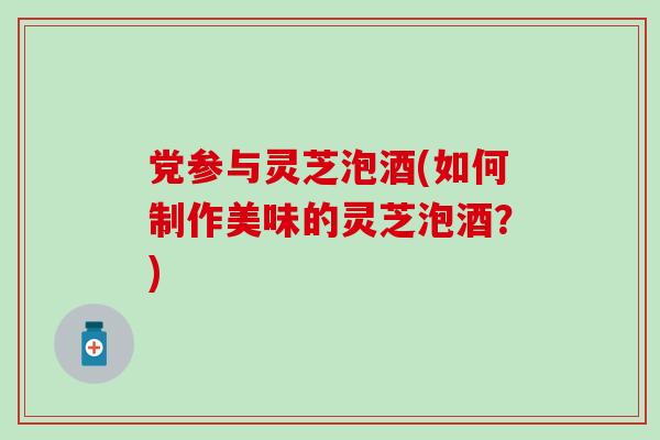 党参与灵芝泡酒(如何制作美味的灵芝泡酒？)