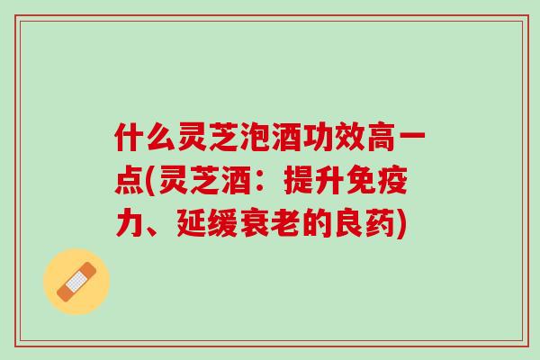 什么灵芝泡酒功效高一点(灵芝酒：提升免疫力、延缓衰老的良药)