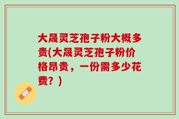 大晟灵芝孢子粉大概多贵(大晟灵芝孢子粉价格昂贵，一份需多少花费？)