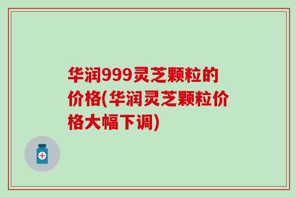华润999灵芝颗粒的价格(华润灵芝颗粒价格大幅下调)