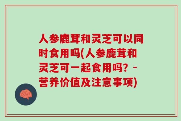 人参鹿茸和灵芝可以同时食用吗(人参鹿茸和灵芝可一起食用吗？-营养价值及注意事项)