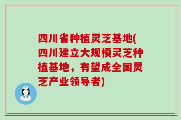 四川省种植灵芝基地(四川建立大规模灵芝种植基地，有望成全国灵芝产业领导者)