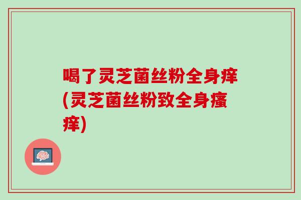 喝了灵芝菌丝粉全身痒(灵芝菌丝粉致全身瘙痒)