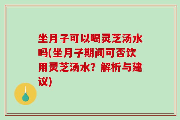 坐月子可以喝灵芝汤水吗(坐月子期间可否饮用灵芝汤水？解析与建议)