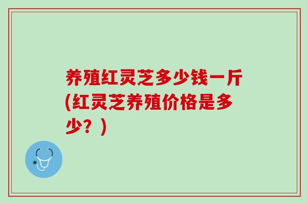 养殖红灵芝多少钱一斤(红灵芝养殖价格是多少?) 养殖红灵芝多少钱一斤(红灵芝养殖价格是多少?)