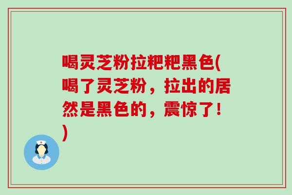 喝灵芝粉拉粑粑黑色(喝了灵芝粉，拉出的居然是黑色的，震惊了！)