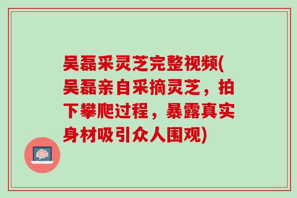 吴磊采灵芝完整视频(吴磊亲自采摘灵芝，拍下攀爬过程，暴露真实身材吸引众人围观)