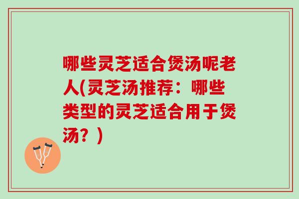 哪些灵芝适合煲汤呢老人(灵芝汤推荐：哪些类型的灵芝适合用于煲汤？)