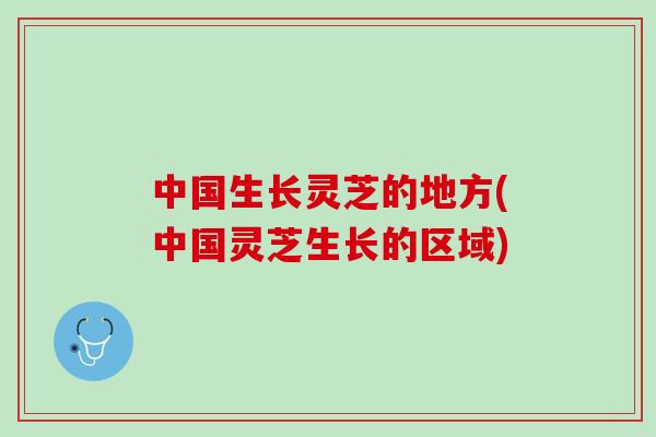 中国生长灵芝的地方(中国灵芝生长的区域) 中国生长灵芝的地方(中国灵芝生长的区域)