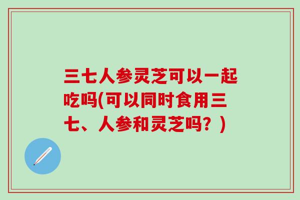 三七人参灵芝可以一起吃吗(可以同时食用三七、人参和灵芝吗？)