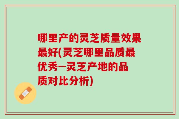 哪里产的灵芝质量效果最好(灵芝哪里品质最优秀--灵芝产地的品质对比分析)