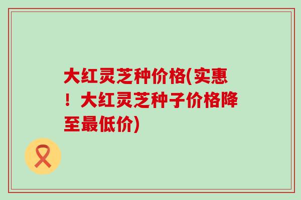大红灵芝种价格(实惠！大红灵芝种子价格降至最低价)