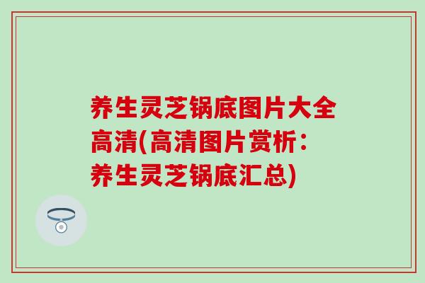 养生灵芝锅底图片大全高清(高清图片赏析：养生灵芝锅底汇总)