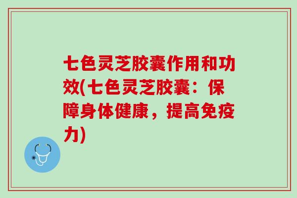 七色灵芝胶囊作用和功效(七色灵芝胶囊：保障身体健康，提高免疫力)