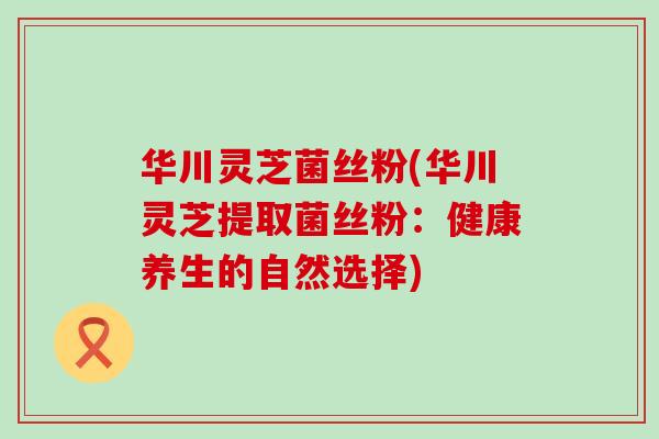 华川灵芝菌丝粉(华川灵芝提取菌丝粉：健康养生的自然选择)