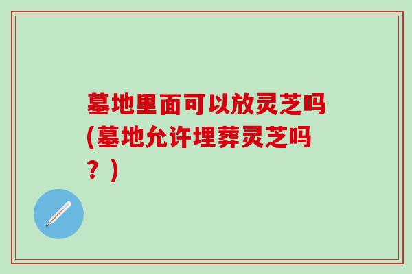 墓地里面可以放灵芝吗(墓地允许埋葬灵芝吗？)