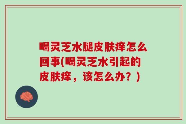 喝灵芝水腿皮肤痒怎么回事(喝灵芝水引起的皮肤痒，该怎么办？)