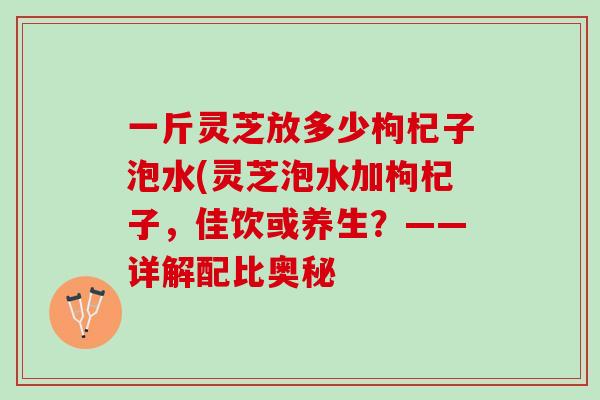 一斤灵芝放多少枸杞子泡水(灵芝泡水加枸杞子，佳饮或养生？——详解配比奥秘