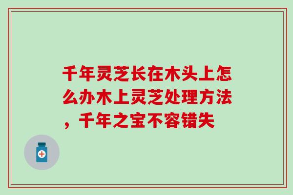 千年灵芝长在木头上怎么办木上灵芝处理方法，千年之宝不容错失