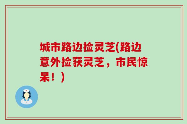城市路边捡灵芝(路边意外捡获灵芝，市民惊呆！)