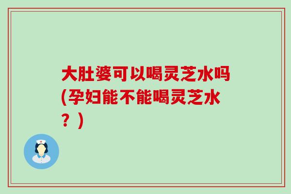 大肚婆可以喝灵芝水吗(孕妇能不能喝灵芝水？)