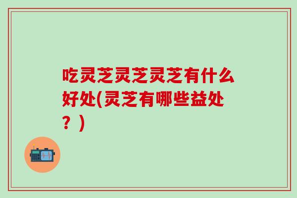 吃灵芝灵芝灵芝有什么好处(灵芝有哪些益处？)