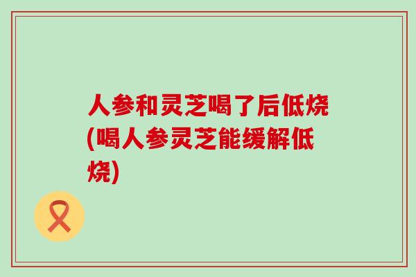 人参和灵芝喝了后低烧(喝人参灵芝能缓解低烧)