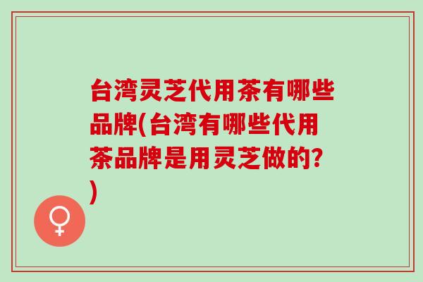 台湾灵芝代用茶有哪些品牌(台湾有哪些代用茶品牌是用灵芝做的？)