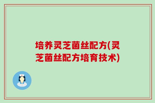 培养灵芝菌丝配方(灵芝菌丝配方培育技术)