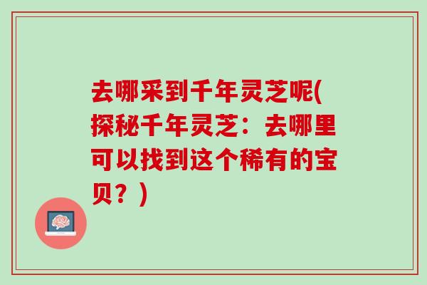 去哪采到千年灵芝呢(探秘千年灵芝：去哪里可以找到这个稀有的宝贝？)