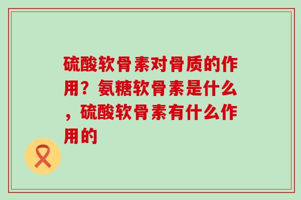 硫酸软骨素对骨质的作用？氨糖软骨素是什么，硫酸软骨素有什么作用的