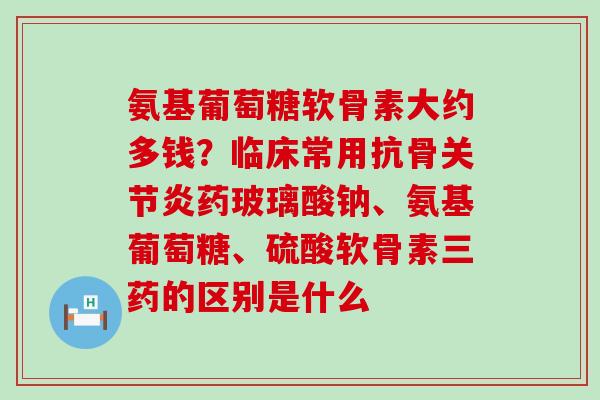 氨基葡萄糖软骨素大约多钱？临床常用抗骨关节炎药玻璃酸钠、氨基葡萄糖、硫酸软骨素三药的区别是什么
