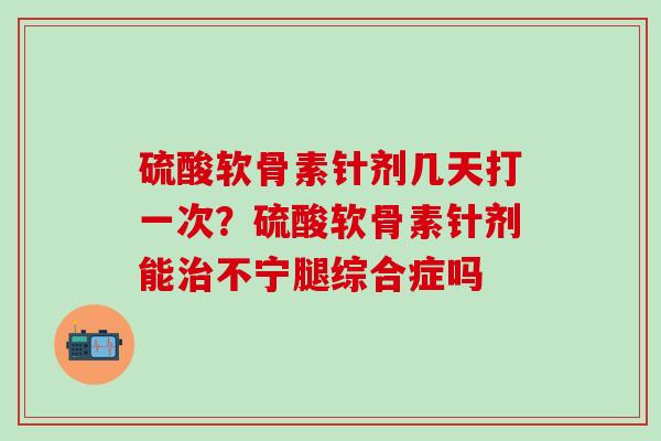硫酸软骨素针剂几天打一次？硫酸软骨素针剂能治不宁腿综合症吗