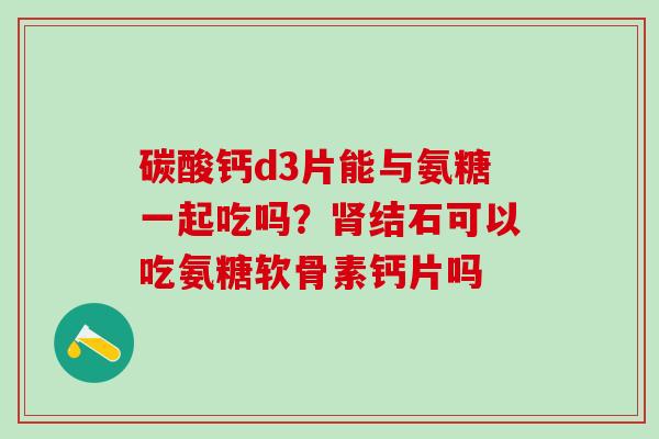 碳酸钙d3片能与氨糖一起吃吗？肾结石可以吃氨糖软骨素钙片吗