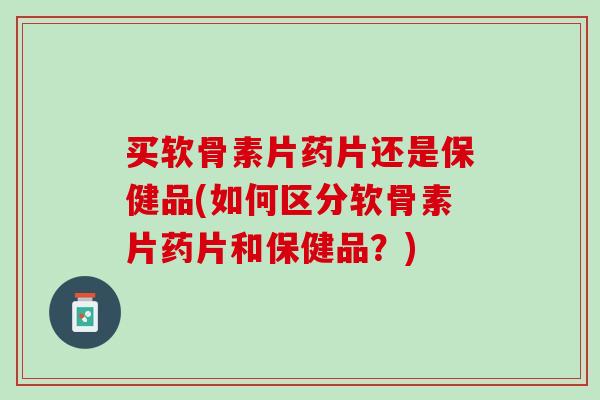 买软骨素片药片还是保健品(如何区分软骨素片药片和保健品？)