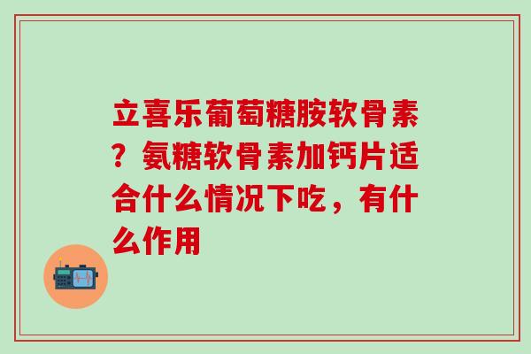 立喜乐葡萄糖胺软骨素？氨糖软骨素加钙片适合什么情况下吃，有什么作用