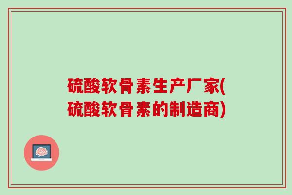 硫酸软骨素生产厂家(硫酸软骨素的制造商)