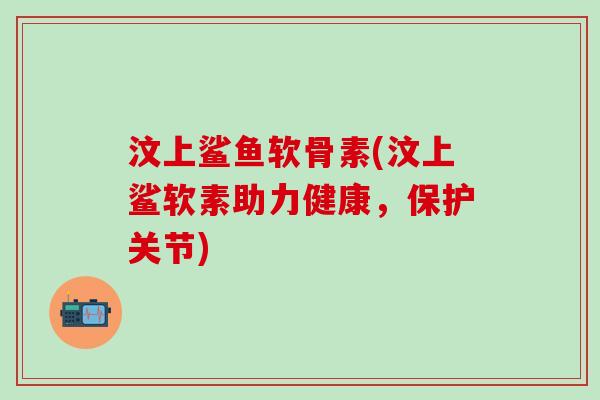 汶上鲨鱼软骨素(汶上鲨软素助力健康，保护关节)