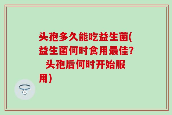 头孢多久能吃益生菌(益生菌何时食用最佳？  头孢后何时开始服用)