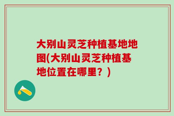 大别山灵芝种植基地地图(大别山灵芝种植基地位置在哪里?) 大别山灵芝种植基地地图(大别山灵芝种植基地位置在哪里?)