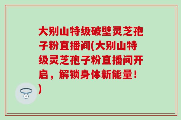 大别山特级破壁灵芝孢子粉直播间(大别山特级灵芝孢子粉直播间开启，解锁身体新能量！)